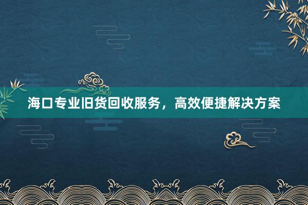 海口专业旧货回收服务，高效便捷解决方案