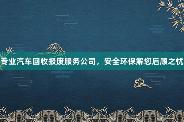 专业汽车回收报废服务公司，安全环保解您后顾之忧