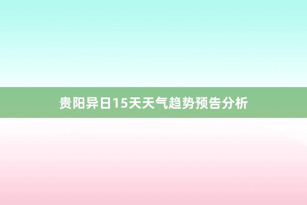 贵阳异日15天天气趋势预告分析